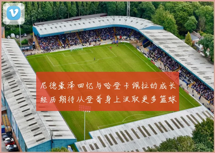 尼德豪泽回忆与哈登卡佩拉的成长经历期待从登哥身上汲取更多篮球智慧