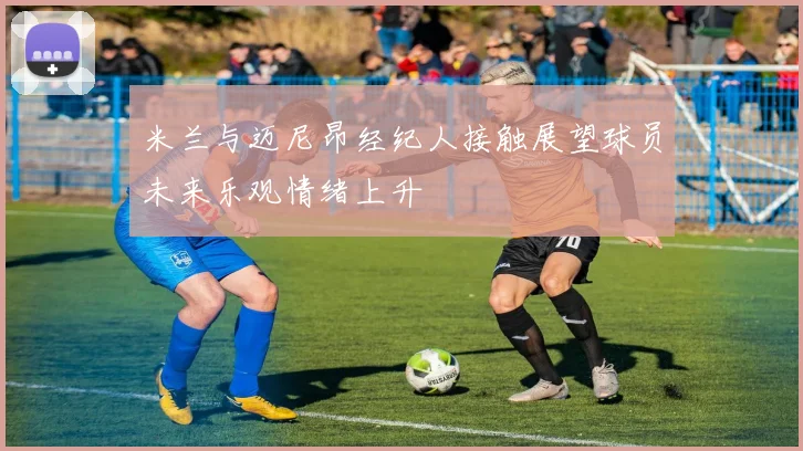 米兰与迈尼昂经纪人接触展望球员未来乐观情绪上升